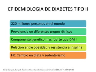 EPIDEMIOLOGIA DE DIABETES TIPO II
220 millones personas en el mundo
Prevalencia en diferentes grupos étnicos
Componente genético mas fuerte que DM I
Relación entre obesidad y resistencia a Insulina
FR: Cambio en dieta y sedentarismo
Brian L, Ocampo M, Ocampo G. Diabetes mellitus and periodontal disease. J. Periodontol. 2000, Vol. 44, 2007, 127–153
 