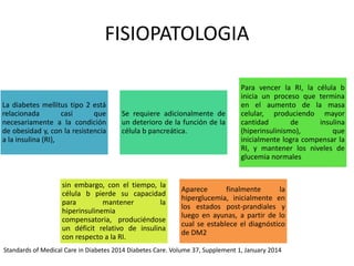 FISIOPATOLOGIA
La diabetes mellitus tipo 2 está
relacionada casi que
necesariamente a la condición
de obesidad y, con la resistencia
a la insulina (RI),
Se requiere adicionalmente de
un deterioro de la función de la
célula b pancreática.
Para vencer la RI, la célula b
inicia un proceso que termina
en el aumento de la masa
celular, produciendo mayor
cantidad de insulina
(hiperinsulinismo), que
inicialmente logra compensar la
RI, y mantener los niveles de
glucemia normales
sin embargo, con el tiempo, la
célula b pierde su capacidad
para mantener la
hiperinsulinemia
compensatoria, produciéndose
un déficit relativo de insulina
con respecto a la RI.
Aparece finalmente la
hiperglucemia, inicialmente en
los estados post-prandiales y
luego en ayunas, a partir de lo
cual se establece el diagnóstico
de DM2
Standards of Medical Care in Diabetes 2014 Diabetes Care. Volume 37, Supplement 1, January 2014
 