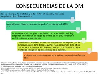 CONSECUENCIAS DE LA DM
Con el tiempo, la diabetes puede dañar el corazón, los vasos
sanguíneos, ojos, riñones y nervios.
Los adultos con diabetes tienen un riesgo 2 a 3 veces mayor de IAM y
ACV
La neuropatía de los pies combinada con la reducción del flujo
sanguíneo incrementan el riesgo de úlceras de los pies, infección y,
en última instancia, amputación.
La retinopatía diabética es una causa importante de ceguera y es la
consecuencia del daño de los pequeños vasos sanguíneos de la retina
que se va acumulando a lo largo del tiempo. El 2,6% de los casos
mundiales de ceguera es consecuencia de la diabetes.
La diabetes se encuentra entre las principales causas de insuficiencia
renal.
5 Diabetes mellitus, fasting blood glucose concentration, and risk of vascular disease: a collaborative meta-analysis of 102 prospective studies.
Emerging Risk Factors Collaboration. Sarwar N, Gao P, Seshasai SR, Gobin R, Kaptoge S, Di Angelantonio et al. Lancet. 2010; 26;375:2215-2222.
6 Causes of vision loss worldwide, 1990-2010: a systematic analysis.
Bourne RR, Stevens GA, White RA, Smith JL, Flaxman SR, Price H et al. Lancet Global Health 2013;1:e339-e349
7 2014 USRDS annual data report: Epidemiology of kidney disease in the United States.
United States Renal Data System. National Institutes of Health, National Institute of Diabetes and Digestive and Kidney Diseases, Bethesda, MD, 2014:188–
 
