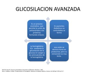 GLICOSILACION AVANZADA
Es un proceso
enzimático que
permite la unión de
polisacáridos a las
proteínas
formando enlaces.
En pacientes
diabéticos no
controlados se
forma
La hemoglobina
A1c mediante la
glicosilación de la
glucosa en sangre y
los aminoácidos de
la hemoglobina
esa unión se
demora horas en
producirse, pero su
reinversión es mas
lenta.
Wolf SP, Dean RT. Glucose autooxidation and protein modification. Biochem J. 1987
Bunn F, Gabbay P, Gallop. The glicosilation of hemoglobin. Relevance to diabetes Mellitus. Science, Vol 200 April 1978. p21-27
 