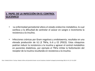 • La enfermedad periodontal altera el estado endocrino metabólico, lo cual
conlleva a la dificultad de controlar el azúcar en sangre e incrementa la
resistencia a la insulina.
• Infecciones crónicas por Gram negativos y endotoxemia, resultaba en una
elevada producción de IL1 β TNFα, IL-6 y E2 (PGE2). Estas citoquinas
podrían inducir la resistencia a la insulina y agravar el control metabólico
en pacientes diabéticos, por ejemplo el TNFα inhibe la fosforilación del
receptor de la insulina resultando en resistencia a la insulina.
1. PAPEL DE LA INFECCIÓN EN EL CONTROL
GLICEMICO
Brian l. Mealey & Gloria l. Ocampo. Diabetes mellitus and periodontal disease. Journal Compilation, blackwell munksgaard periodontology 2000, Vol. 44, 127–153, 2007
 