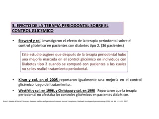 • Steward y col. investigaron el efecto de la terapia periodontal sobre el
control glicémico en pacientes con diabetes tipo 2. (36 pacientes)
• Kiran y col. en el 2005 reportaron igualmente una mejoría en el control
glicémico luego del tratamiento .
3. EFECTO DE LA TERAPIA PERIODONTAL SOBRE EL
CONTROL GLICEMICO
Este estudio sugiere que después de la terapia periodontal hubo
una mejoría marcada en el control glicémico en individuos con
Diabetes tipo 2 cuando se comparó con pacientes a los cuales
no se les realizó tratamiento periodontal.
• Westfelt y col. en 1996, y Christgau y col. en 1998 Reportaron que la terapia
periodontal no afectaba los controles glicémicos en pacientes diabéticos.
Brian l. Mealey & Gloria l. Ocampo. Diabetes mellitus and periodontal disease. Journal Compilation, blackwell munksgaard periodontology 2000, Vol. 44, 127–153, 2007
 