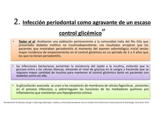 2. Infección periodontal como agravante de un escaso
control glicémico”
• Taylor et al. Analizaron una población perteneciente a la comunidad india del Río Gila que
presentaba diabetes mellitus no insulinodependiente. Los resultados arrojaron que los
pacientes que mostraban periodontitis al momento del examen odontológico inicial tenían
mayor incidencia de empeoramiento en el control glicémico en un periodo de 2 a 4 años que
los que no tenían periodontitis.
Miranda-Galvis M, Montoya-Zuluaga Y, Saldarriaga-Saldarriaga A. Diabetes y enfermedad periodontal: hacia un modelo clínico bidireccional. Revista Nacional de Odontología. 2012; 8(14): 76-87.
• las infecciones bacterianas aumentan la resistencia del tejido a la insulina, evitando que la
glucosa entre a las células blancas, elevando el nivel de glucosa en la sangre y haciendo que se
requiera mayor cantidad de insulina para mantener el control glicémico tanto en pacientes con
diabetes como sin ella.
• la glicosilación avanzada se unen a los receptores de membrana de células fagocíticas , presentes
en el proceso infeccioso, y sobrerregulan las funciones de los mediadores químicos pro
inflamatorios que mantienen una hiperglicemia crónica
 