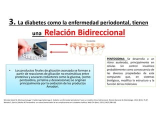 3. La diabetes como la enfermedad periodontal, tienen
una Relación Bidireccional
• Los productos finales de glicación avanzada se forman a
partir de reacciones de glicación no enzimáticas entre
proteínas y azucares reductores como la glucosa, (como
pentosidina, pirralina y desoxiozonas) se originan
principalmente por la oxidación de los productos
Amadori.
Miranda-Galvis M, Montoya-Zuluaga Y, Saldarriaga-Saldarriaga A. Diabetes y enfermedad periodontal: hacia un modelo clínico bidireccional. Revista Nacional de Odontología. 2012; 8(14): 76-87.
PENTOSIDINA: Se desarrolla a un
ritmo acelerado, principalmente en
células sin control insulínico
probablemente como consecuencia de
las diversas propiedades de este
compuesto que, en sistemas
biológicos, modifica la estructura y la
función de las moléculas
Morales S, García J,Muños M, Pentosidina: un nuevo biomarcador de las complicaciones en la diabetes mellitus, Med Clin (Barc). 2011;136(7):298–302
 