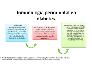Las modificaciones vasculares,
como el engrosamiento de
la membrana basal de los
capilares en un ambiente
hiperglucémico, pueden
perjudicar la difusión del
oxígeno, la eliminación de
desechos metabólicos, la
migración de PMN y la
difusión de anticuerpos.
La acumulación de AGE en los
tejidos altera la función de
diversos componentes de la
matriz intercelular, entre ellos
el colágeno de las paredes
vasculares.
Un ambiente
hiperglucémico puede
disminuir el crecimiento, la
proliferación y síntesis de
matriz por los fibroblastos y
los osteoblastos del
ligamiento periodontal
Inmunología periodontal en
diabetes.
el. Diabetes tipo I y enfermedad periodontal. Especialista en Periodoncia y Medicina Oral, Universidad El Bosque
LINDHE, J. & LANG, N. (2009) Periodontologia clínica e implantologia odontológica (Quinta edición). Buenos aires, Argentina.
 