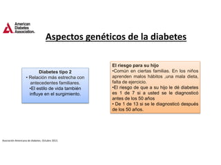 Diabetes tipo 2
• Relación más estrecha con
antecedentes familiares.
•El estilo de vida también
influye en el surgimiento.
El riesgo para su hijo
•Común en ciertas familias. En los niños
aprenden malos hábitos ,una mala dieta,
falta de ejercicio.
•El riesgo de que a su hijo le dé diabetes
es 1 de 7 si a usted se le diagnosticó
antes de los 50 años
• De 1 de 13 si se le diagnosticó después
de los 50 años.
Aspectos genéticos de la diabetes
Asociación Americana de diabetes. Octubre 2013.
 