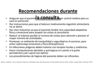 Recomendaciones durante
la consulta.• Asegurar que el paciente este recibiendo el mejor control médico para su
caso en particular.
• Dar instrucciones para que el balance medicamento-ingestión alimentaría
no se altere.
• Dar citas matutinas ya que el paciente tendrá mas capacidad adaptativa
física y emocional para aceptar las visitas al consultorio
• Reducir al máximo posible el numero de visitas para atención y planear el
mayor número de actividades.
• Promover un ambiente de tranquilidad y seguridad en el accionar, para
evitar sobrecarga emocional y física.(Diacepínicos)
• En infecciones piógenas deben tratarse con terapias locales y sistémicas.
• Hacer manipulaciones dentales y quirúrgicas en cuanto a la parte
periodontal y peri apical sea óptima
• Los procedimientos de higiene del paciente deben ser eficientes.
Manejo J. Castellano, L. Díaz, O. Gay Zarate , Medicina en odontología, manejo dental de pacientes con enfermedades sistémicas, Manual moderno, Segunda edición, 2002, Pag 130-143
 