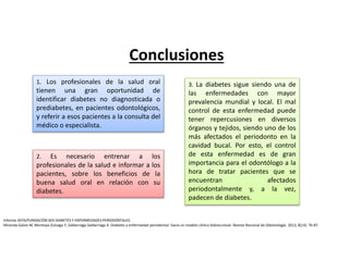 1. Los profesionales de la salud oral
tienen una gran oportunidad de
identificar diabetes no diagnosticada o
prediabetes, en pacientes odontológicos,
y referir a esos pacientes a la consulta del
médico o especialista.
2. Es necesario entrenar a los
profesionales de la salud e informar a los
pacientes, sobre los beneficios de la
buena salud oral en relación con su
diabetes.
3. La diabetes sigue siendo una de
las enfermedades con mayor
prevalencia mundial y local. El mal
control de esta enfermedad puede
tener repercusiones en diversos
órganos y tejidos, siendo uno de los
más afectados el periodonto en la
cavidad bucal. Por esto, el control
de esta enfermedad es de gran
importancia para el odontólogo a la
hora de tratar pacientes que se
encuentran afectados
periodontalmente y, a la vez,
padecen de diabetes.
Conclusiones
Informe SEPA/FUNDACIÓN SED DIABETES Y ENFERMEDADES PERIODONTALES.
Miranda-Galvis M, Montoya-Zuluaga Y, Saldarriaga-Saldarriaga A. Diabetes y enfermedad periodontal: hacia un modelo clínico bidireccional. Revista Nacional de Odontología. 2012; 8(14): 76-87.
 