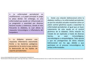 6. Existe una relación bidireccional entre la
diabetes mellitus y la enfermedad periodontal,
ya que los estudios actuales muestran cómo un
pobre control glicémico ayuda a exacerbar la
enfermedad periodontal, al igual que un buen
tratamiento de esta ayuda en el control
glicémico de la diabetes. Dicha relación ha
tratado de ser explicada a través de diversas
teorías, ya sean inmunológicas,
microbiológicas o etiopatológicas. Todo apunta
a que los protagonistas de dicha relación
bidireccional son los age, debido a que
participan en el proceso inmunológicco de
ambas enfermedades.
4. La enfermedad periodontal es
multifactorial, y el papel principal lo juega
la placa dental. Sin embargo, es una
enfermedad que puede ser influenciada en
su progresión y severidad por diversos
factores locales y sistémicos, siendo el más
frecuente la diabetes, la cual afecta la
respuesta inmunológica e inflamatoria del
hospedero.
5. La diabetes provoca una
respuesta inflamatoria exacerbada
frente a las bacterias patógenas
presentes en la encía lo que acelera
la destrucción de los tejidos de
soporte periodontales
Informe SEPA/FUNDACIÓN SED DIABETES Y ENFERMEDADES PERIODONTALES.
Miranda-Galvis M, Montoya-Zuluaga Y, Saldarriaga-Saldarriaga A. Diabetes y enfermedad periodontal: hacia un modelo clínico bidireccional. Revista Nacional de Odontología. 2012; 8(14): 76-87.
 