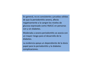 En general, no es consistente y pruebas sólidas
de que la periodontitis severa, afecta
negativamente a la sangre los niveles de
glucosa expresado como HbA1C en personas
con y sin diabetes.
Moderada a severa periodontitis se asocia con
un mayor riesgo para el desarrollo de la
diabetes.
La evidencia apoya un dependiente de la dosis
papel para la periodontitis y la diabetes
complicaciones.
 