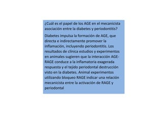 ¿Cuál es el papel de los AGE en el mecanicista
asociación entre la diabetes y periodontitis?
Diabetes impulsa la formación de AGE, que
directa e indirectamente promover la
inflamación, incluyendo periodontitis. Los
resultados de clínica estudios y experimentos
en animales sugieren que la interacción AGE-
RAGE conduce a la inflamatoria exagerada
respuesta y el tejido periodontal destrucción
visto en la diabetes. Animal experimentos
utilizando bloqueo RAGE indicar una relación
mecanicista entre la activación de RAGE y
periodontal
 