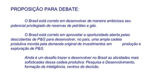 PROPOSIÇÃO PARA DEBATE: O Brasil está correto em desenvolver de maneira ambiciosa seu  potencial privilegiado de reservas de petróleo e gás. O Brasil está correto em aproveitar a oportunidade aberta pelas  descobertas de P&G para desenvolver, no país, uma ampla cadeia  produtiva movida pela demanda original de investimentos em  produção e exploração de P&G. Ainda é um desafio trazer e desenvolver no Brasil as atividades mais  sofisticadas dessa cadeia produtiva: Pesquisa e Desenvolvimento,  formação de inteligência, centros de decisão. 