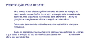 PROPOSIÇÃO PARA DEBATE: Se o mundo busca alterar significativamente as fontes de energia, de  modo a reduzir as emissões de carbono, a energia solar e a eólica são  positivas, mas largamente insuficientes para alterarem a  matriz de  geração de energia na velocidade e magnitude necessárias. Devem ser fortemente incentivadas as fontes hidroelétrica, nuclear e  renováveis.  Como as sociedades não aceitam uma escassez desordenada de  energia, o que baliza a redução do uso de combustíveis fósseis é o  aumento de oferta das demais fontes.  