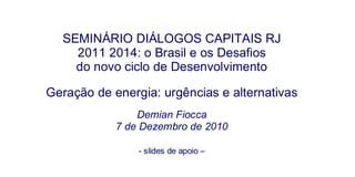 SEMINÁRIO DIÁLOGOS CAPITAIS RJ 2011 2014: o Brasil e os Desafios do novo ciclo de Desenvolvimento Geração de energia: urgências e alternativas Demian Fiocca 7 de Dezembro de 2010 - slides de apoio – 