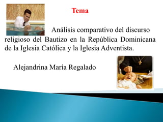 Tema
Análisis comparativo del discurso
religioso del Bautizo en la República Dominicana
de la Iglesia Católica y la Iglesia Adventista.
Alejandrina María Regalado
 