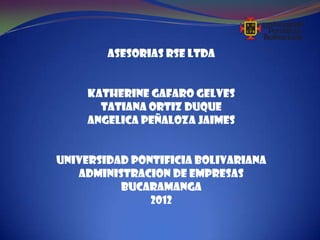ASESORIAS RSE LTDA


     KATHERINE GAFARO GELVES
       TATIANA ORTIZ DUQUE
     ANGELICA PEÑALOZA JAIMES


UNIVERSIDAD PONTIFICIA BOLIVARIANA
   ADMINISTRACION DE EMPRESAS
          BUCARAMANGA
               2012
 