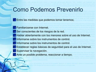 Como Podemos Prevenirlo
Entre las medidas que podemos tomar tenemos;
Familiarizarse con Internet.
Ser conscientes de los riesgos de la red.
Hablar abiertamente con los menores sobre el uso de Internet.
Informarse sobre los instrumentos de control.
Informarse sobre los instrumentos de control.
Establecer reglas básicas de seguridad para el uso de Internet.
Supervisar la navegación.
Ante un posible problema, reaccionar a tiempo.
 