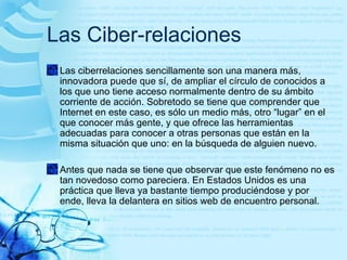 Las Ciber-relaciones
Las ciberrelaciones sencillamente son una manera más,
innovadora puede que sí, de ampliar el círculo de conocidos a
los que uno tiene acceso normalmente dentro de su ámbito
corriente de acción. Sobretodo se tiene que comprender que
Internet en este caso, es sólo un medio más, otro “lugar” en el
que conocer más gente, y que ofrece las herramientas
adecuadas para conocer a otras personas que están en la
misma situación que uno: en la búsqueda de alguien nuevo.
Antes que nada se tiene que observar que este fenómeno no es
tan novedoso como pareciera. En Estados Unidos es una
práctica que lleva ya bastante tiempo produciéndose y por
ende, lleva la delantera en sitios web de encuentro personal.
 