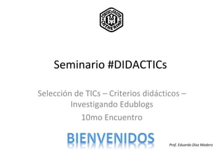 Seminario #DIDACTICs
Selección de TICs – Criterios didácticos –
Investigando Edublogs
10mo Encuentro
Prof. Eduardo Díaz Madero
 