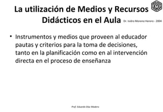 La utilización de Medios y Recursos
          Didácticos en el Aula                   Dr. Isidro Moreno Herero - 2004




• Instrumentos y medios que proveen al educador
  pautas y criterios para la toma de decisiones,
  tanto en la planificación como en al intervención
  directa en el proceso de enseñanza




                      Prof. Eduardo Díaz Madero
 