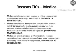 Recusos TICs – Medios…
                                                                 Dr. Isidro Moreno Herero - 2004



•   Medios como instrumentos y recurso: se refiere a comprender
    como sirven a la estrategia metodológica. (SOPORTE A LA
    COMUNICACIÓN).
•   Medios como recurso de expresión y comunicación: estamos
    refiriéndonos como los medios pueden ser recursos de las
    personas, sirviendo a la forma propia de representación,
    facilitando las diferentes formas de expresión. (APRENDIZAJE
    MULTISENSORIAL).
•   Medios con análisis crítico de la información: los recursos
    demandan a los actores una mayor reflexión sobre los contenidos,
    su validez y adecuación al marco personal.(ELABORACION DE
    CONOCIMIENTO).


                                   Prof. Eduardo Díaz Madero
 