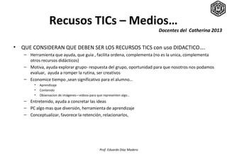 Recusos TICs – Medios…
                                                                              Docentes del Catherina 2013


•   QUE CONSIDERAN QUE DEBEN SER LOS RECURSOS TICS con uso DIDACTICO….
    – Herramienta que ayuda, que guia , facilita ordena, complementa (no es la unica, complementa
      otros recursos didácticos)
    – Motiva, ayuda explorar grupo- respuesta del grupo, oportunidad para que nosotros nos podamos
      evaluar, ayuda a romper la rutina, ser creativos
    – Economice tiempo ,sean significativo para el alumno…
         •   Aprendizaje
         •   Contenido
         •   Observacion de imágenes—videos-para que representen algo…
    – Entretenido, ayuda a concretar las ideas
    – PC algo mas que diversión, herramienta de aprendizaje
    – Conceptualizar, favorece la retención, relacionarlos,




                                                  Prof. Eduardo Díaz Madero
 