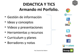 DIDACTICA Y TICS
           Armando mi Porfolio.
•   Gestión de información
•   Ideas y conceptos
•   Videos y presentaciones
•   Herramientas y recursos
•   Curriculum y planes
•   Borradores y notas
                     Prof. Eduardo Díaz Madero
 