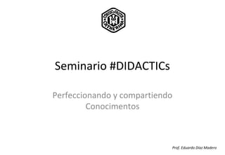 Seminario #DIDACTICs
Perfeccionando y compartiendo
Conocimentos
Prof. Eduardo Díaz Madero
 