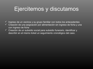 Ejercitemos y discutamos

 Ingreso de un vecinos y su grupo familiar con todos los antecedentes
 Creación de una asignación por alimentación sin ingreso de ficha y una
  con ingreso de ficha
 Creación de un subsidio social para subsidio funerario, identificar y
  describir en el mismo ticket un seguimiento cronológico del caso.
 