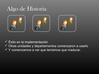 Algo de Historia




 Éxito en la implementación
 Otras unidades y departamentos comenzaron a usarlo
 Y comenzamos a ver que teníamos que madurar.
 