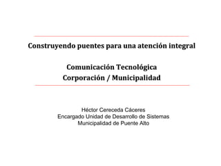 Construyendo puentes para una atención integral Comunicación Tecnológica Corporación / Municipalidad Héctor Cereceda Cáceres Encargado Unidad de Desarrollo de Sistemas Municipalidad de Puente Alto 