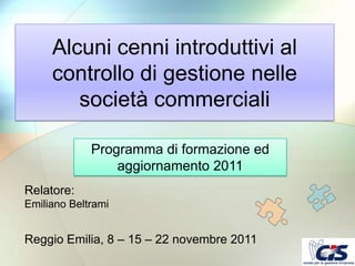 Alcuni cenni introduttivi al
     controllo di gestione nelle
        società commerciali

             Programma di formazione ed
                 aggiornamento 2011
Relatore:
Emiliano Beltrami


Reggio Emilia, 8 – 15 – 22 novembre 2011
 