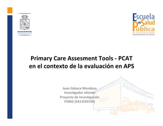 Primary	Care	Assesment	Tools	-	PCAT		
en	el	contexto	de	la	evaluación	en	APS	
	
Juan	Ilabaca	Mendoza	
Inves>gador	alterno	...