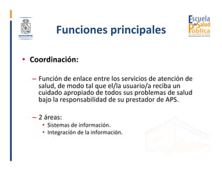 Funciones	principales	
•  Coordinación:	
–  Función	de	enlace	entre	los	servicios	de	atención	de	
salud,	de	modo	tal	que	e...