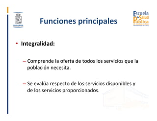 Funciones	principales	
•  Integralidad:	
– Comprende	la	oferta	de	todos	los	servicios	que	la	
población	necesita.	
– Se	ev...