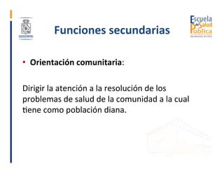 Funciones	secundarias	
•  Orientación	comunitaria:	
Dirigir	la	atención	a	la	resolución	de	los	
problemas	de	salud	de	la	c...