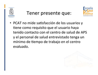 Tener	presente	que:	
•  PCAT	no	mide	saGsfacción	de	los	usuarios	y	
Gene	como	requisito	que	el	usuario	haya	
tenido	contac...