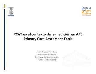 PCAT	en	el	contexto	de	la	medición	en	APS	
Primary	Care	Assesment	Tools	
	
Juan	Ilabaca	Mendoza	
Inves>gador	alterno		
Pro...