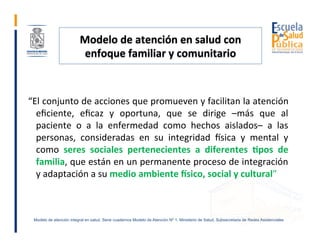 Modelo	de	atención	en	salud	con	
enfoque	familiar	y	comunitario	
	
	“El	conjunto	de	acciones	que	promueven	y	facilitan	la	...