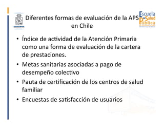 Diferentes	formas	de	evaluación	de	la	APS	
en	Chile	
•  Índice	de	acGvidad	de	la	Atención	Primaria	
como	una	forma	de	eval...