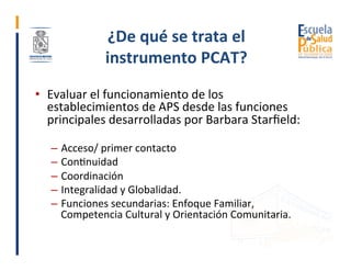¿De	qué	se	trata	el	
instrumento	PCAT?	
•  Evaluar	el	funcionamiento	de	los	
establecimientos	de	APS	desde	las	funciones	
...