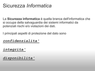 Sicurezza Informatica

La Sicurezza informatica è quella branca dell'informatica che
si occupa della salvaguardia dei sistemi informatici da
potenziali rischi e/o violazioni dei dati.

I principali aspetti di protezione del dato sono

confidenzialita'

integrita'

disponibilita'
 