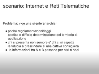 scenario: Internet e Reti Telematiche


Problema: vige una silente anarchia

 ● poche regolamentazioni/leggi
   caotica e difficile determinazione del territorio di
   applicazione
 ● chi si presenta non sempre e' chi ci si aspetta
   la fiducia a prescindere e' una cattiva consigliera
 ● le informazioni tra A e B passano per altri n nodi
 