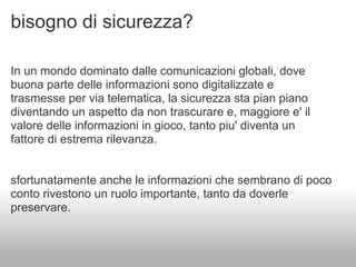 bisogno di sicurezza?

In un mondo dominato dalle comunicazioni globali, dove
buona parte delle informazioni sono digitalizzate e
trasmesse per via telematica, la sicurezza sta pian piano
diventando un aspetto da non trascurare e, maggiore e' il
valore delle informazioni in gioco, tanto piu' diventa un
fattore di estrema rilevanza.


sfortunatamente anche le informazioni che sembrano di poco
conto rivestono un ruolo importante, tanto da doverle
preservare.
 