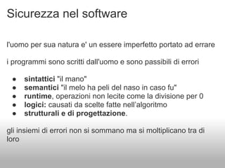 Sicurezza nel software

l'uomo per sua natura e' un essere imperfetto portato ad errare

i programmi sono scritti dall'uomo e sono passibili di errori

 ●   sintattici "il mano"
 ●   semantici "il melo ha peli del naso in caso fu"
 ●   runtime, operazioni non lecite come la divisione per 0
 ●   logici: causati da scelte fatte nell’algoritmo
 ●   strutturali e di progettazione.

gli insiemi di errori non si sommano ma si moltiplicano tra di
loro
 