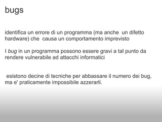 bugs

identifica un errore di un programma (ma anche un difetto
hardware) che causa un comportamento imprevisto

I bug in un programma possono essere gravi a tal punto da
rendere vulnerabile ad attacchi informatici


esistono decine di tecniche per abbassare il numero dei bug,
ma e' praticamente impossibile azzerarli.
 