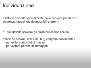 Individuazione

esistono aziende specializzate nello scovare problemi di
sicurezza (quasi tutti riconducibili a errori)


e' piu' difficile scovare gli errori nel codice chiuso

anche se scovati, non tutti i bug vengono documentati
  per evitare attacchi di massa
  per evitare perdite di immagine
 