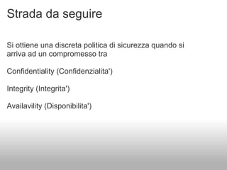 Strada da seguire

Si ottiene una discreta politica di sicurezza quando si
arriva ad un compromesso tra

Confidentiality (Confidenzialita')

Integrity (Integrita')

Availavility (Disponibilita')
 