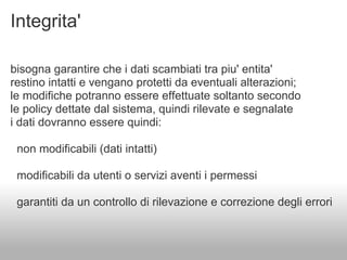 Integrita'

bisogna garantire che i dati scambiati tra piu' entita'
restino intatti e vengano protetti da eventuali alterazioni;
le modifiche potranno essere effettuate soltanto secondo
le policy dettate dal sistema, quindi rilevate e segnalate
i dati dovranno essere quindi:

 non modificabili (dati intatti)

 modificabili da utenti o servizi aventi i permessi

 garantiti da un controllo di rilevazione e correzione degli errori
 