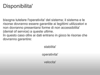 Disponibilita'

bisogna tutelare l'operativita' del sistema; il sistema e le
risorse dovranno essere garantite ai legittimi utilizzatori e
non dovranno presentarsi forme di non accessibilita'
(denial of service) a queste ultime.
In questo caso oltre ai dati entrano in gioco le risorse che
dovranno garantire:

                             stabilita'

                            operativita'

                             velocita'
 